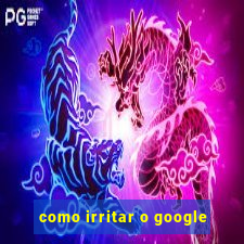 como irritar o google